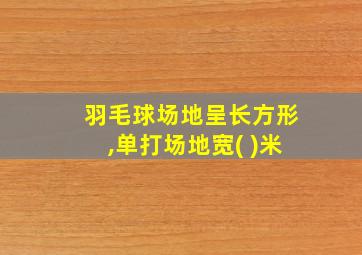 羽毛球场地呈长方形,单打场地宽( )米